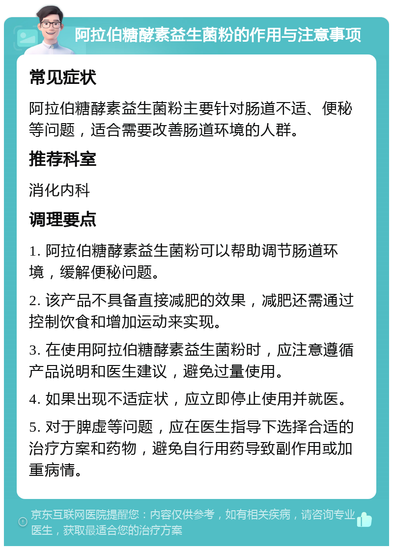 阿拉伯糖酵素益生菌粉的作用与注意事项 常见症状 阿拉伯糖酵素益生菌粉主要针对肠道不适、便秘等问题，适合需要改善肠道环境的人群。 推荐科室 消化内科 调理要点 1. 阿拉伯糖酵素益生菌粉可以帮助调节肠道环境，缓解便秘问题。 2. 该产品不具备直接减肥的效果，减肥还需通过控制饮食和增加运动来实现。 3. 在使用阿拉伯糖酵素益生菌粉时，应注意遵循产品说明和医生建议，避免过量使用。 4. 如果出现不适症状，应立即停止使用并就医。 5. 对于脾虚等问题，应在医生指导下选择合适的治疗方案和药物，避免自行用药导致副作用或加重病情。