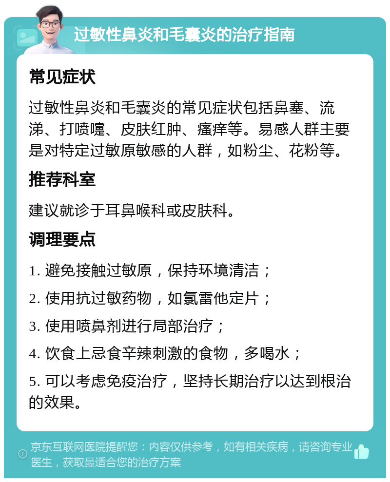 过敏性鼻炎和毛囊炎的治疗指南 常见症状 过敏性鼻炎和毛囊炎的常见症状包括鼻塞、流涕、打喷嚏、皮肤红肿、瘙痒等。易感人群主要是对特定过敏原敏感的人群，如粉尘、花粉等。 推荐科室 建议就诊于耳鼻喉科或皮肤科。 调理要点 1. 避免接触过敏原，保持环境清洁； 2. 使用抗过敏药物，如氯雷他定片； 3. 使用喷鼻剂进行局部治疗； 4. 饮食上忌食辛辣刺激的食物，多喝水； 5. 可以考虑免疫治疗，坚持长期治疗以达到根治的效果。