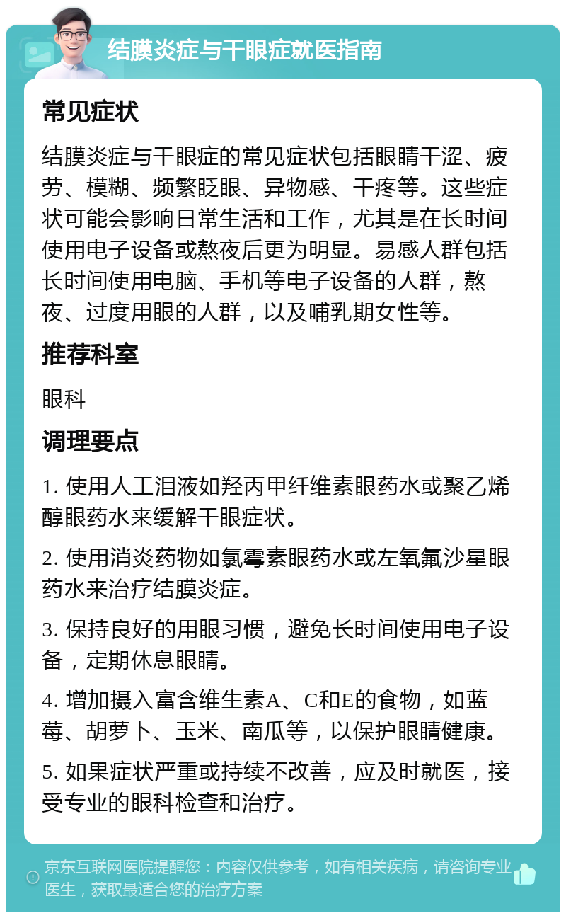 结膜炎症与干眼症就医指南 常见症状 结膜炎症与干眼症的常见症状包括眼睛干涩、疲劳、模糊、频繁眨眼、异物感、干疼等。这些症状可能会影响日常生活和工作，尤其是在长时间使用电子设备或熬夜后更为明显。易感人群包括长时间使用电脑、手机等电子设备的人群，熬夜、过度用眼的人群，以及哺乳期女性等。 推荐科室 眼科 调理要点 1. 使用人工泪液如羟丙甲纤维素眼药水或聚乙烯醇眼药水来缓解干眼症状。 2. 使用消炎药物如氯霉素眼药水或左氧氟沙星眼药水来治疗结膜炎症。 3. 保持良好的用眼习惯，避免长时间使用电子设备，定期休息眼睛。 4. 增加摄入富含维生素A、C和E的食物，如蓝莓、胡萝卜、玉米、南瓜等，以保护眼睛健康。 5. 如果症状严重或持续不改善，应及时就医，接受专业的眼科检查和治疗。