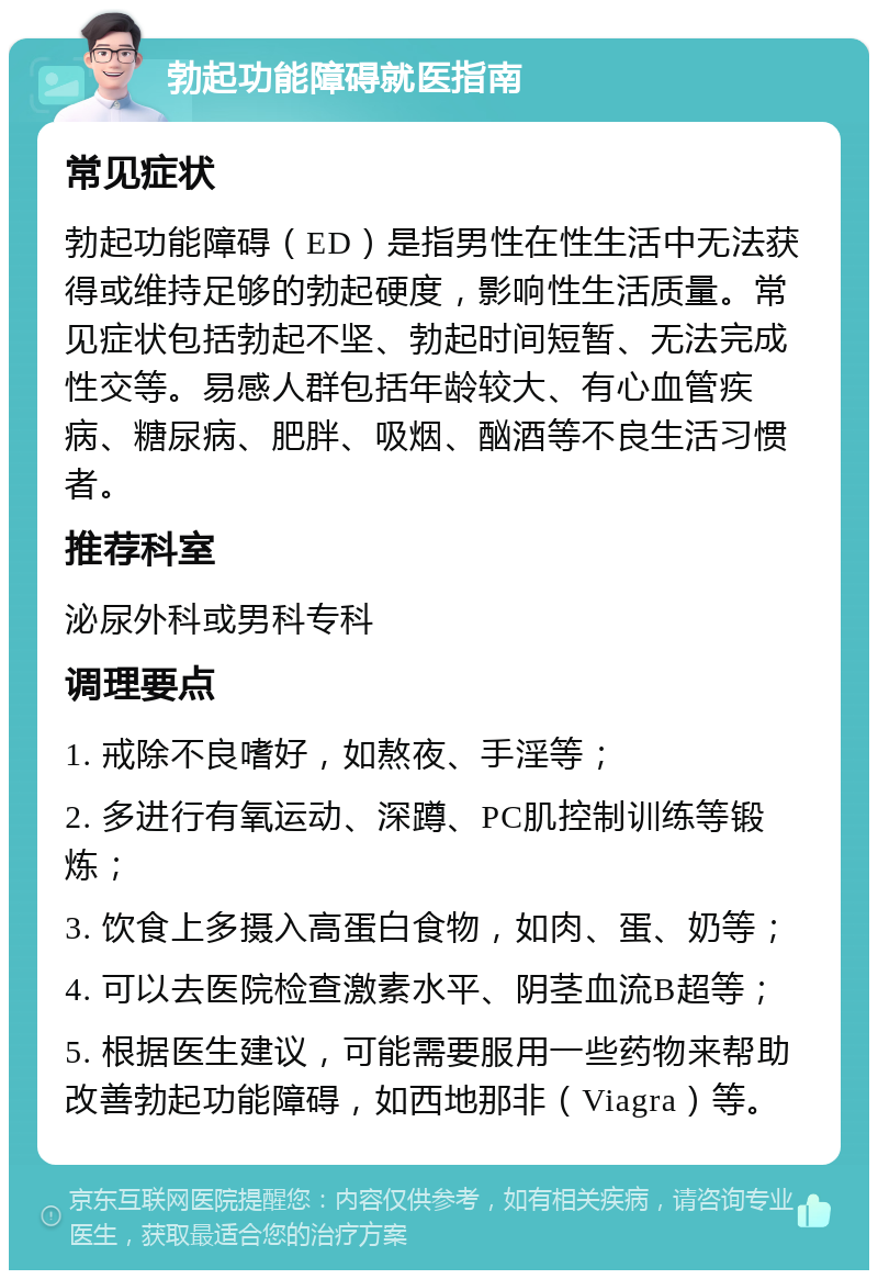 勃起功能障碍就医指南 常见症状 勃起功能障碍（ED）是指男性在性生活中无法获得或维持足够的勃起硬度，影响性生活质量。常见症状包括勃起不坚、勃起时间短暂、无法完成性交等。易感人群包括年龄较大、有心血管疾病、糖尿病、肥胖、吸烟、酗酒等不良生活习惯者。 推荐科室 泌尿外科或男科专科 调理要点 1. 戒除不良嗜好，如熬夜、手淫等； 2. 多进行有氧运动、深蹲、PC肌控制训练等锻炼； 3. 饮食上多摄入高蛋白食物，如肉、蛋、奶等； 4. 可以去医院检查激素水平、阴茎血流B超等； 5. 根据医生建议，可能需要服用一些药物来帮助改善勃起功能障碍，如西地那非（Viagra）等。