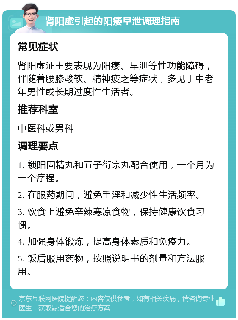 肾阳虚引起的阳痿早泄调理指南 常见症状 肾阳虚证主要表现为阳痿、早泄等性功能障碍，伴随着腰膝酸软、精神疲乏等症状，多见于中老年男性或长期过度性生活者。 推荐科室 中医科或男科 调理要点 1. 锁阳固精丸和五子衍宗丸配合使用，一个月为一个疗程。 2. 在服药期间，避免手淫和减少性生活频率。 3. 饮食上避免辛辣寒凉食物，保持健康饮食习惯。 4. 加强身体锻炼，提高身体素质和免疫力。 5. 饭后服用药物，按照说明书的剂量和方法服用。