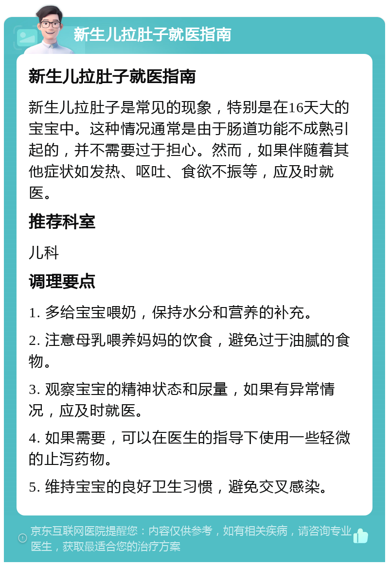 新生儿拉肚子就医指南 新生儿拉肚子就医指南 新生儿拉肚子是常见的现象，特别是在16天大的宝宝中。这种情况通常是由于肠道功能不成熟引起的，并不需要过于担心。然而，如果伴随着其他症状如发热、呕吐、食欲不振等，应及时就医。 推荐科室 儿科 调理要点 1. 多给宝宝喂奶，保持水分和营养的补充。 2. 注意母乳喂养妈妈的饮食，避免过于油腻的食物。 3. 观察宝宝的精神状态和尿量，如果有异常情况，应及时就医。 4. 如果需要，可以在医生的指导下使用一些轻微的止泻药物。 5. 维持宝宝的良好卫生习惯，避免交叉感染。