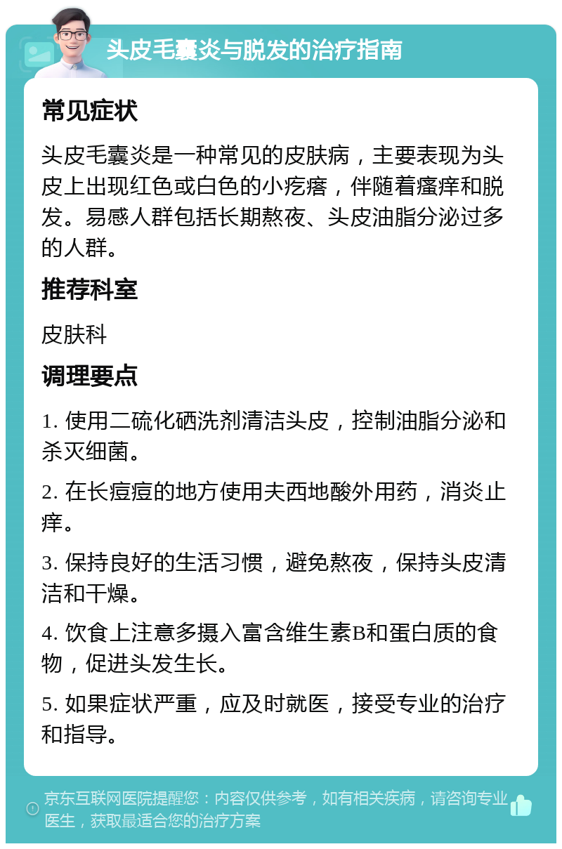 头皮毛囊炎与脱发的治疗指南 常见症状 头皮毛囊炎是一种常见的皮肤病，主要表现为头皮上出现红色或白色的小疙瘩，伴随着瘙痒和脱发。易感人群包括长期熬夜、头皮油脂分泌过多的人群。 推荐科室 皮肤科 调理要点 1. 使用二硫化硒洗剂清洁头皮，控制油脂分泌和杀灭细菌。 2. 在长痘痘的地方使用夫西地酸外用药，消炎止痒。 3. 保持良好的生活习惯，避免熬夜，保持头皮清洁和干燥。 4. 饮食上注意多摄入富含维生素B和蛋白质的食物，促进头发生长。 5. 如果症状严重，应及时就医，接受专业的治疗和指导。