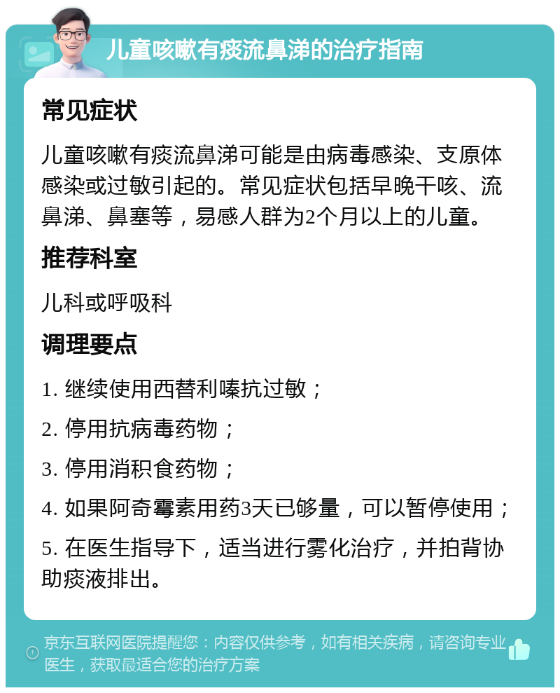 儿童咳嗽有痰流鼻涕的治疗指南 常见症状 儿童咳嗽有痰流鼻涕可能是由病毒感染、支原体感染或过敏引起的。常见症状包括早晚干咳、流鼻涕、鼻塞等，易感人群为2个月以上的儿童。 推荐科室 儿科或呼吸科 调理要点 1. 继续使用西替利嗪抗过敏； 2. 停用抗病毒药物； 3. 停用消积食药物； 4. 如果阿奇霉素用药3天已够量，可以暂停使用； 5. 在医生指导下，适当进行雾化治疗，并拍背协助痰液排出。