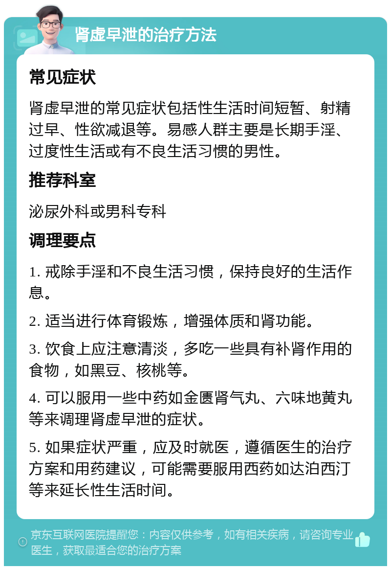 肾虚早泄的治疗方法 常见症状 肾虚早泄的常见症状包括性生活时间短暂、射精过早、性欲减退等。易感人群主要是长期手淫、过度性生活或有不良生活习惯的男性。 推荐科室 泌尿外科或男科专科 调理要点 1. 戒除手淫和不良生活习惯，保持良好的生活作息。 2. 适当进行体育锻炼，增强体质和肾功能。 3. 饮食上应注意清淡，多吃一些具有补肾作用的食物，如黑豆、核桃等。 4. 可以服用一些中药如金匮肾气丸、六味地黄丸等来调理肾虚早泄的症状。 5. 如果症状严重，应及时就医，遵循医生的治疗方案和用药建议，可能需要服用西药如达泊西汀等来延长性生活时间。