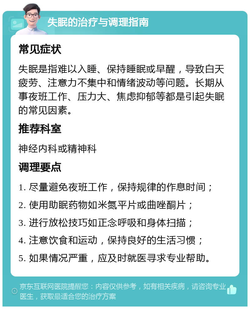 失眠的治疗与调理指南 常见症状 失眠是指难以入睡、保持睡眠或早醒，导致白天疲劳、注意力不集中和情绪波动等问题。长期从事夜班工作、压力大、焦虑抑郁等都是引起失眠的常见因素。 推荐科室 神经内科或精神科 调理要点 1. 尽量避免夜班工作，保持规律的作息时间； 2. 使用助眠药物如米氮平片或曲唑酮片； 3. 进行放松技巧如正念呼吸和身体扫描； 4. 注意饮食和运动，保持良好的生活习惯； 5. 如果情况严重，应及时就医寻求专业帮助。