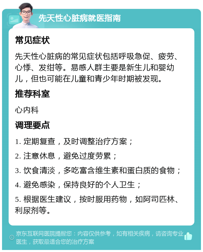 先天性心脏病就医指南 常见症状 先天性心脏病的常见症状包括呼吸急促、疲劳、心悸、发绀等。易感人群主要是新生儿和婴幼儿，但也可能在儿童和青少年时期被发现。 推荐科室 心内科 调理要点 1. 定期复查，及时调整治疗方案； 2. 注意休息，避免过度劳累； 3. 饮食清淡，多吃富含维生素和蛋白质的食物； 4. 避免感染，保持良好的个人卫生； 5. 根据医生建议，按时服用药物，如阿司匹林、利尿剂等。