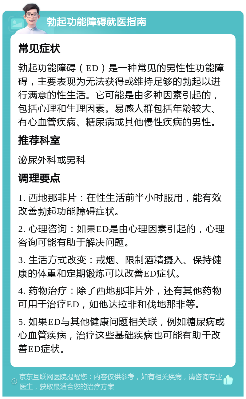 勃起功能障碍就医指南 常见症状 勃起功能障碍（ED）是一种常见的男性性功能障碍，主要表现为无法获得或维持足够的勃起以进行满意的性生活。它可能是由多种因素引起的，包括心理和生理因素。易感人群包括年龄较大、有心血管疾病、糖尿病或其他慢性疾病的男性。 推荐科室 泌尿外科或男科 调理要点 1. 西地那非片：在性生活前半小时服用，能有效改善勃起功能障碍症状。 2. 心理咨询：如果ED是由心理因素引起的，心理咨询可能有助于解决问题。 3. 生活方式改变：戒烟、限制酒精摄入、保持健康的体重和定期锻炼可以改善ED症状。 4. 药物治疗：除了西地那非片外，还有其他药物可用于治疗ED，如他达拉非和伐地那非等。 5. 如果ED与其他健康问题相关联，例如糖尿病或心血管疾病，治疗这些基础疾病也可能有助于改善ED症状。