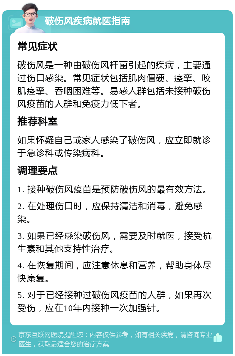 破伤风疾病就医指南 常见症状 破伤风是一种由破伤风杆菌引起的疾病，主要通过伤口感染。常见症状包括肌肉僵硬、痉挛、咬肌痉挛、吞咽困难等。易感人群包括未接种破伤风疫苗的人群和免疫力低下者。 推荐科室 如果怀疑自己或家人感染了破伤风，应立即就诊于急诊科或传染病科。 调理要点 1. 接种破伤风疫苗是预防破伤风的最有效方法。 2. 在处理伤口时，应保持清洁和消毒，避免感染。 3. 如果已经感染破伤风，需要及时就医，接受抗生素和其他支持性治疗。 4. 在恢复期间，应注意休息和营养，帮助身体尽快康复。 5. 对于已经接种过破伤风疫苗的人群，如果再次受伤，应在10年内接种一次加强针。