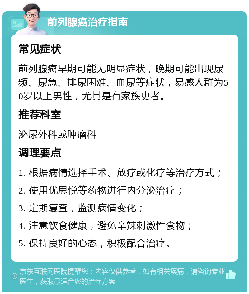 前列腺癌治疗指南 常见症状 前列腺癌早期可能无明显症状，晚期可能出现尿频、尿急、排尿困难、血尿等症状，易感人群为50岁以上男性，尤其是有家族史者。 推荐科室 泌尿外科或肿瘤科 调理要点 1. 根据病情选择手术、放疗或化疗等治疗方式； 2. 使用优思悦等药物进行内分泌治疗； 3. 定期复查，监测病情变化； 4. 注意饮食健康，避免辛辣刺激性食物； 5. 保持良好的心态，积极配合治疗。