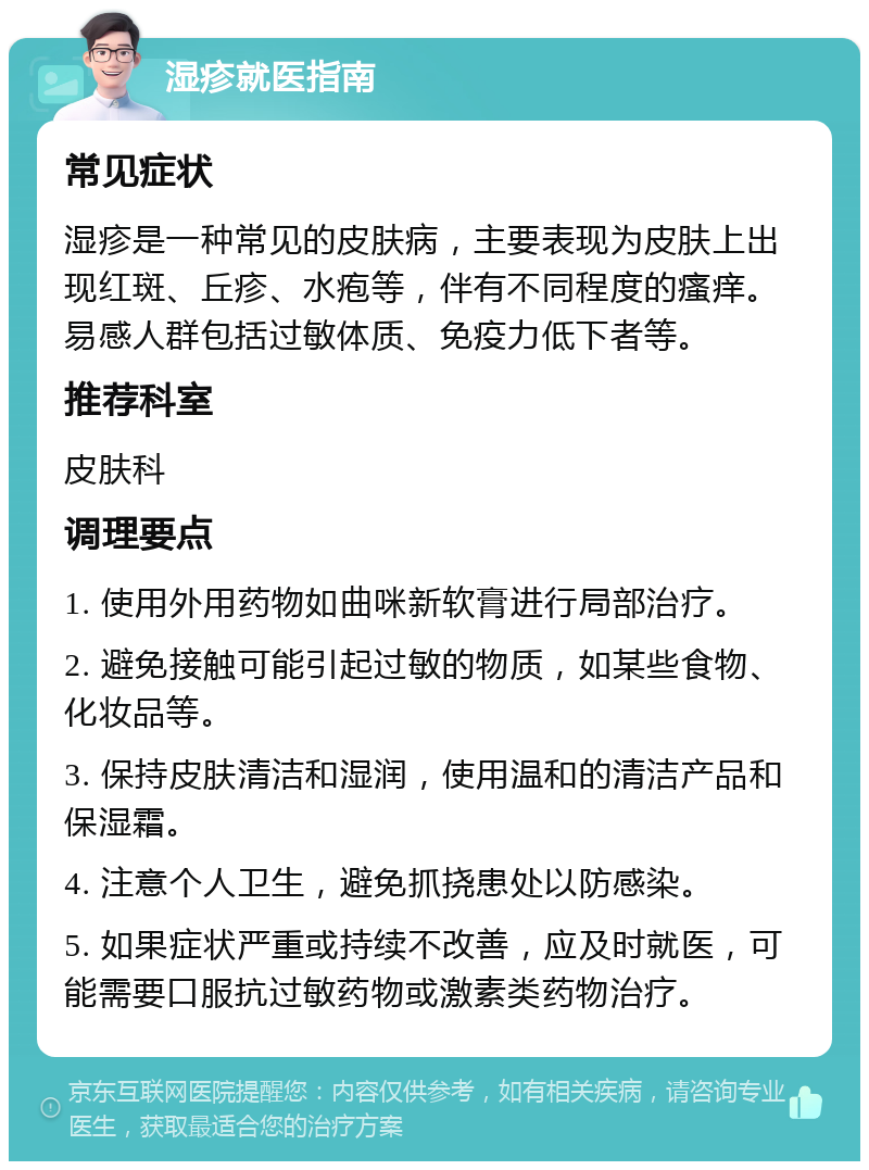 湿疹就医指南 常见症状 湿疹是一种常见的皮肤病，主要表现为皮肤上出现红斑、丘疹、水疱等，伴有不同程度的瘙痒。易感人群包括过敏体质、免疫力低下者等。 推荐科室 皮肤科 调理要点 1. 使用外用药物如曲咪新软膏进行局部治疗。 2. 避免接触可能引起过敏的物质，如某些食物、化妆品等。 3. 保持皮肤清洁和湿润，使用温和的清洁产品和保湿霜。 4. 注意个人卫生，避免抓挠患处以防感染。 5. 如果症状严重或持续不改善，应及时就医，可能需要口服抗过敏药物或激素类药物治疗。