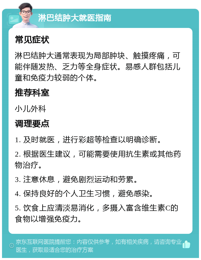 淋巴结肿大就医指南 常见症状 淋巴结肿大通常表现为局部肿块、触摸疼痛，可能伴随发热、乏力等全身症状。易感人群包括儿童和免疫力较弱的个体。 推荐科室 小儿外科 调理要点 1. 及时就医，进行彩超等检查以明确诊断。 2. 根据医生建议，可能需要使用抗生素或其他药物治疗。 3. 注意休息，避免剧烈运动和劳累。 4. 保持良好的个人卫生习惯，避免感染。 5. 饮食上应清淡易消化，多摄入富含维生素C的食物以增强免疫力。