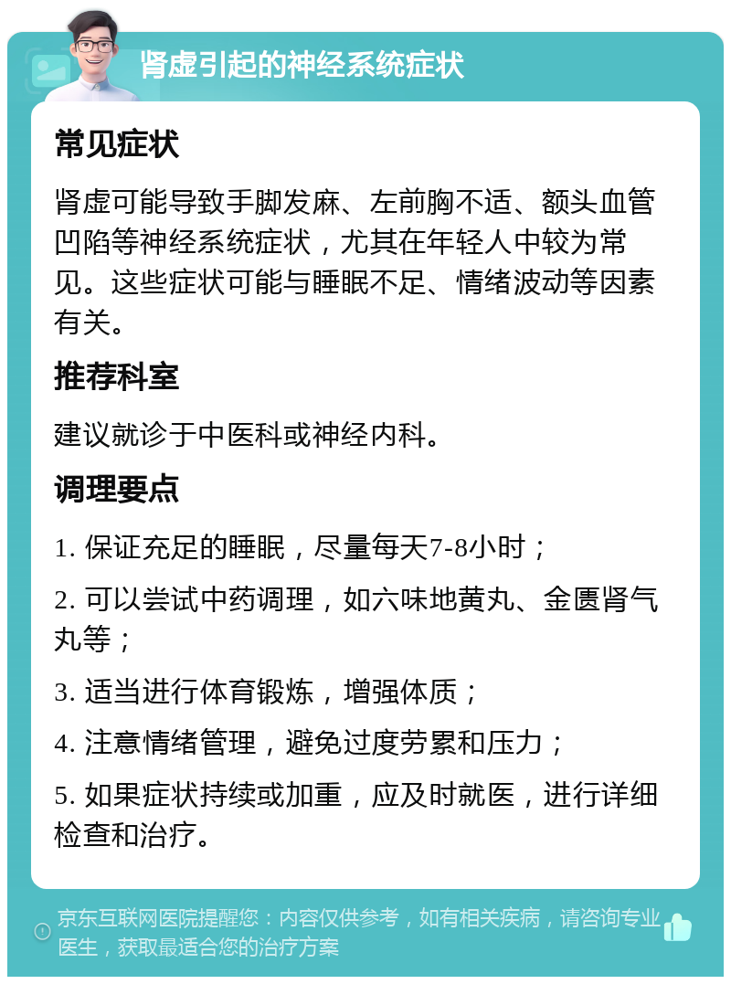 肾虚引起的神经系统症状 常见症状 肾虚可能导致手脚发麻、左前胸不适、额头血管凹陷等神经系统症状，尤其在年轻人中较为常见。这些症状可能与睡眠不足、情绪波动等因素有关。 推荐科室 建议就诊于中医科或神经内科。 调理要点 1. 保证充足的睡眠，尽量每天7-8小时； 2. 可以尝试中药调理，如六味地黄丸、金匮肾气丸等； 3. 适当进行体育锻炼，增强体质； 4. 注意情绪管理，避免过度劳累和压力； 5. 如果症状持续或加重，应及时就医，进行详细检查和治疗。