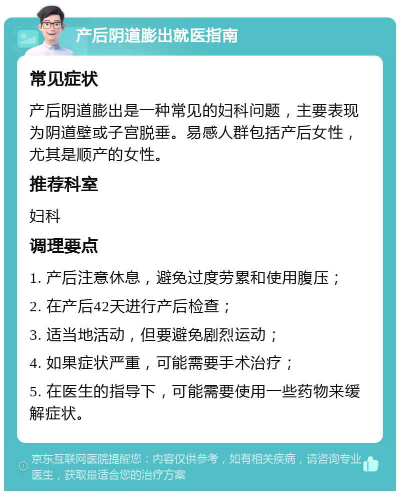 产后阴道膨出就医指南 常见症状 产后阴道膨出是一种常见的妇科问题，主要表现为阴道壁或子宫脱垂。易感人群包括产后女性，尤其是顺产的女性。 推荐科室 妇科 调理要点 1. 产后注意休息，避免过度劳累和使用腹压； 2. 在产后42天进行产后检查； 3. 适当地活动，但要避免剧烈运动； 4. 如果症状严重，可能需要手术治疗； 5. 在医生的指导下，可能需要使用一些药物来缓解症状。