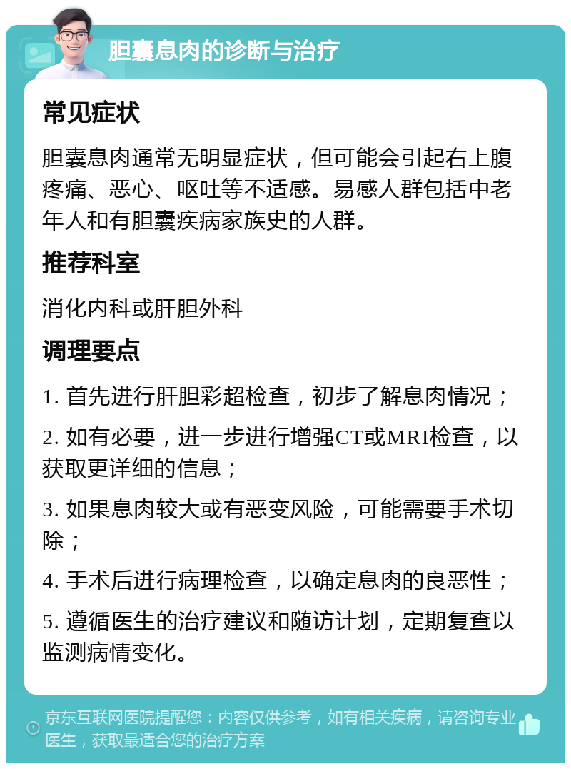 胆囊息肉的诊断与治疗 常见症状 胆囊息肉通常无明显症状，但可能会引起右上腹疼痛、恶心、呕吐等不适感。易感人群包括中老年人和有胆囊疾病家族史的人群。 推荐科室 消化内科或肝胆外科 调理要点 1. 首先进行肝胆彩超检查，初步了解息肉情况； 2. 如有必要，进一步进行增强CT或MRI检查，以获取更详细的信息； 3. 如果息肉较大或有恶变风险，可能需要手术切除； 4. 手术后进行病理检查，以确定息肉的良恶性； 5. 遵循医生的治疗建议和随访计划，定期复查以监测病情变化。