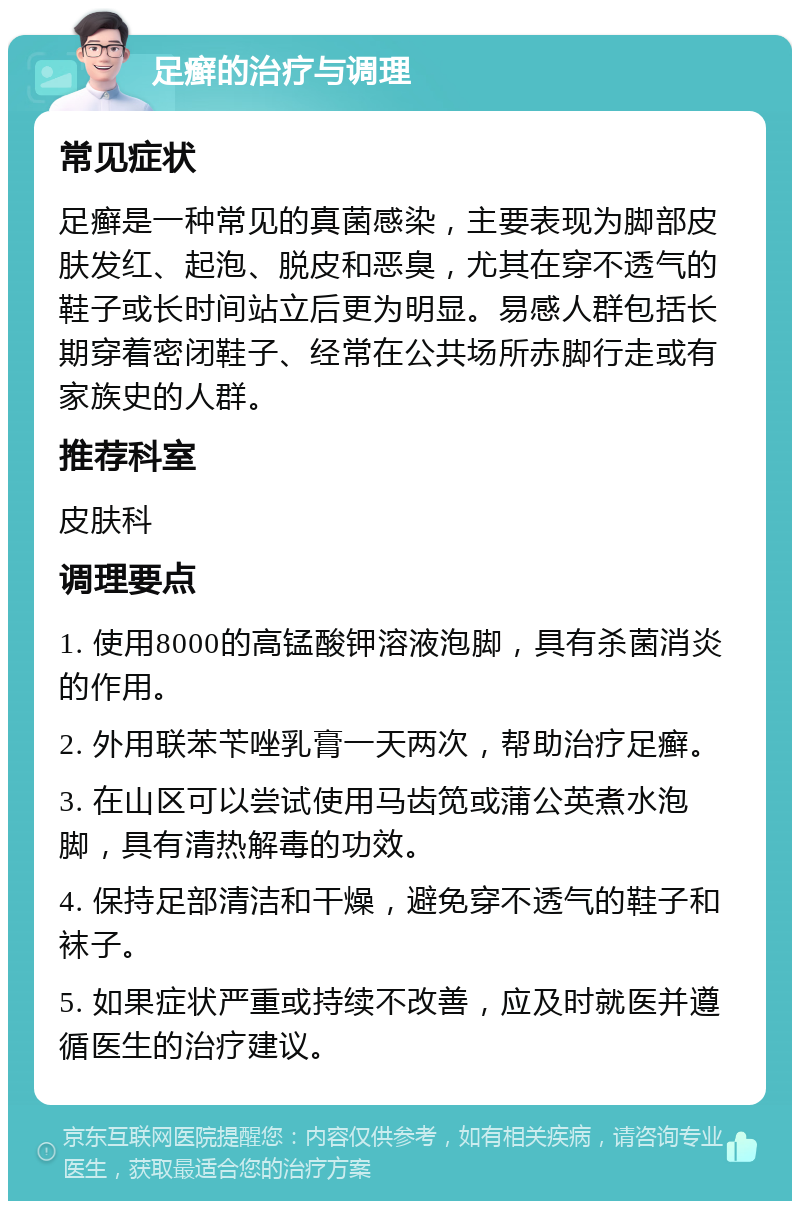 足癣的治疗与调理 常见症状 足癣是一种常见的真菌感染，主要表现为脚部皮肤发红、起泡、脱皮和恶臭，尤其在穿不透气的鞋子或长时间站立后更为明显。易感人群包括长期穿着密闭鞋子、经常在公共场所赤脚行走或有家族史的人群。 推荐科室 皮肤科 调理要点 1. 使用8000的高锰酸钾溶液泡脚，具有杀菌消炎的作用。 2. 外用联苯苄唑乳膏一天两次，帮助治疗足癣。 3. 在山区可以尝试使用马齿笕或蒲公英煮水泡脚，具有清热解毒的功效。 4. 保持足部清洁和干燥，避免穿不透气的鞋子和袜子。 5. 如果症状严重或持续不改善，应及时就医并遵循医生的治疗建议。