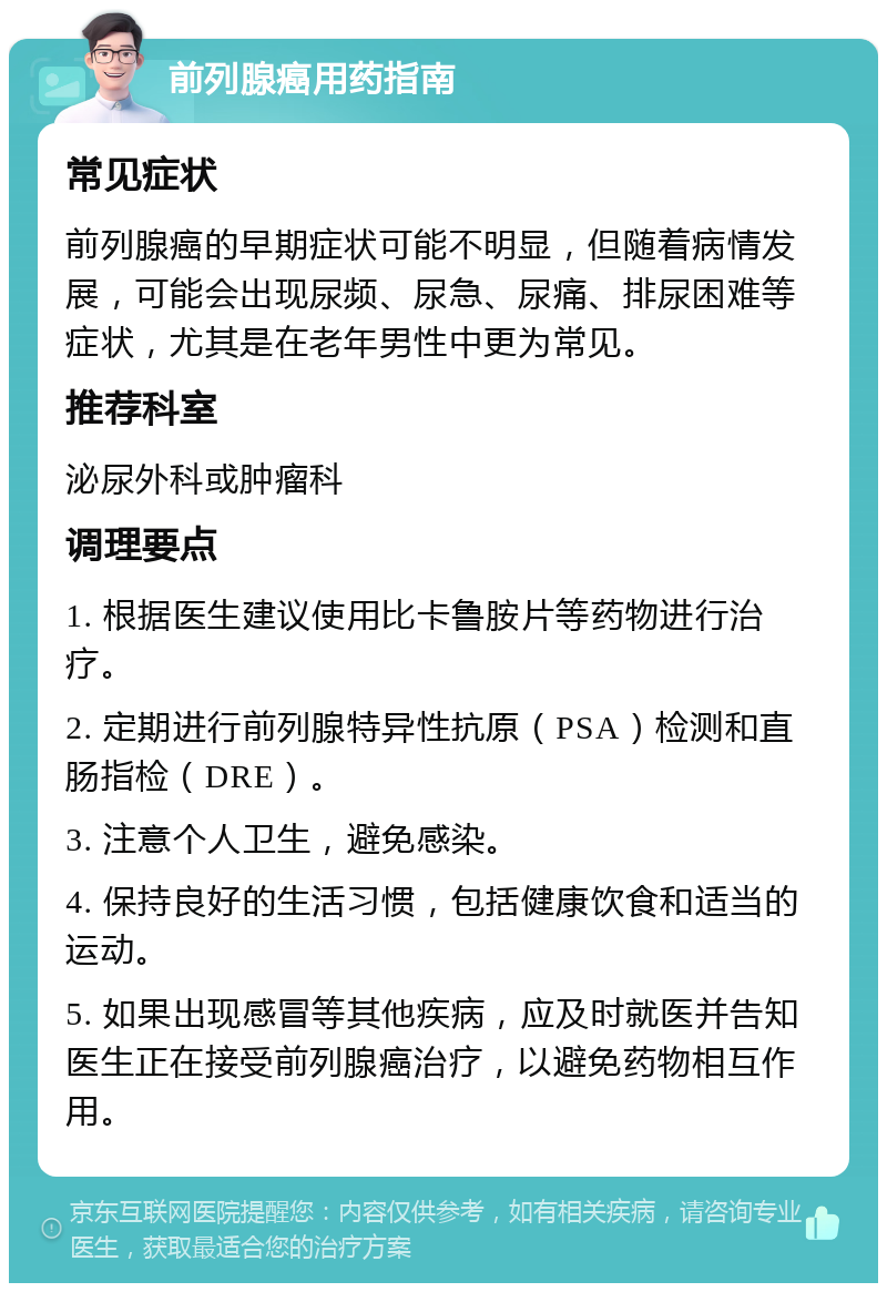 前列腺癌用药指南 常见症状 前列腺癌的早期症状可能不明显，但随着病情发展，可能会出现尿频、尿急、尿痛、排尿困难等症状，尤其是在老年男性中更为常见。 推荐科室 泌尿外科或肿瘤科 调理要点 1. 根据医生建议使用比卡鲁胺片等药物进行治疗。 2. 定期进行前列腺特异性抗原（PSA）检测和直肠指检（DRE）。 3. 注意个人卫生，避免感染。 4. 保持良好的生活习惯，包括健康饮食和适当的运动。 5. 如果出现感冒等其他疾病，应及时就医并告知医生正在接受前列腺癌治疗，以避免药物相互作用。