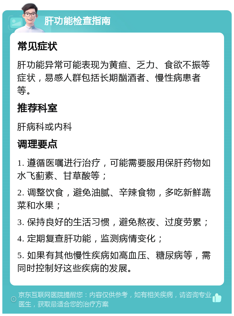 肝功能检查指南 常见症状 肝功能异常可能表现为黄疸、乏力、食欲不振等症状，易感人群包括长期酗酒者、慢性病患者等。 推荐科室 肝病科或内科 调理要点 1. 遵循医嘱进行治疗，可能需要服用保肝药物如水飞蓟素、甘草酸等； 2. 调整饮食，避免油腻、辛辣食物，多吃新鲜蔬菜和水果； 3. 保持良好的生活习惯，避免熬夜、过度劳累； 4. 定期复查肝功能，监测病情变化； 5. 如果有其他慢性疾病如高血压、糖尿病等，需同时控制好这些疾病的发展。