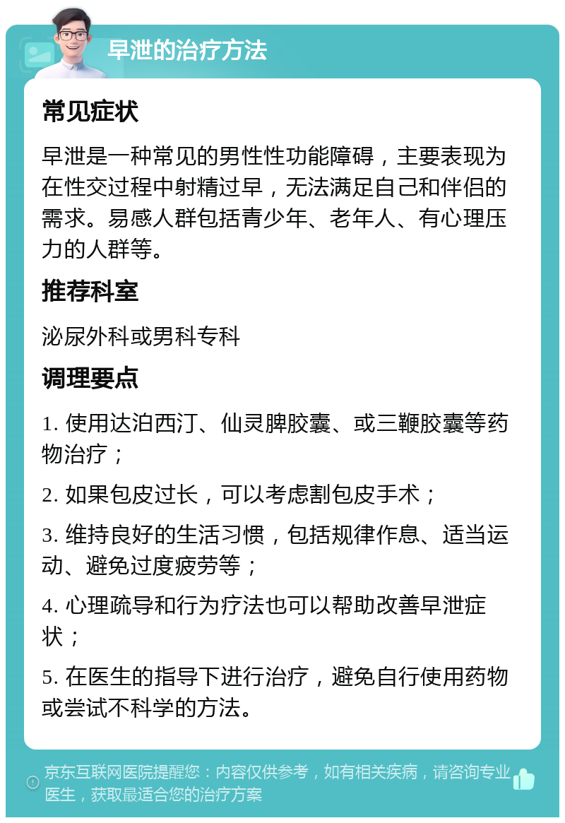 早泄的治疗方法 常见症状 早泄是一种常见的男性性功能障碍，主要表现为在性交过程中射精过早，无法满足自己和伴侣的需求。易感人群包括青少年、老年人、有心理压力的人群等。 推荐科室 泌尿外科或男科专科 调理要点 1. 使用达泊西汀、仙灵脾胶囊、或三鞭胶囊等药物治疗； 2. 如果包皮过长，可以考虑割包皮手术； 3. 维持良好的生活习惯，包括规律作息、适当运动、避免过度疲劳等； 4. 心理疏导和行为疗法也可以帮助改善早泄症状； 5. 在医生的指导下进行治疗，避免自行使用药物或尝试不科学的方法。