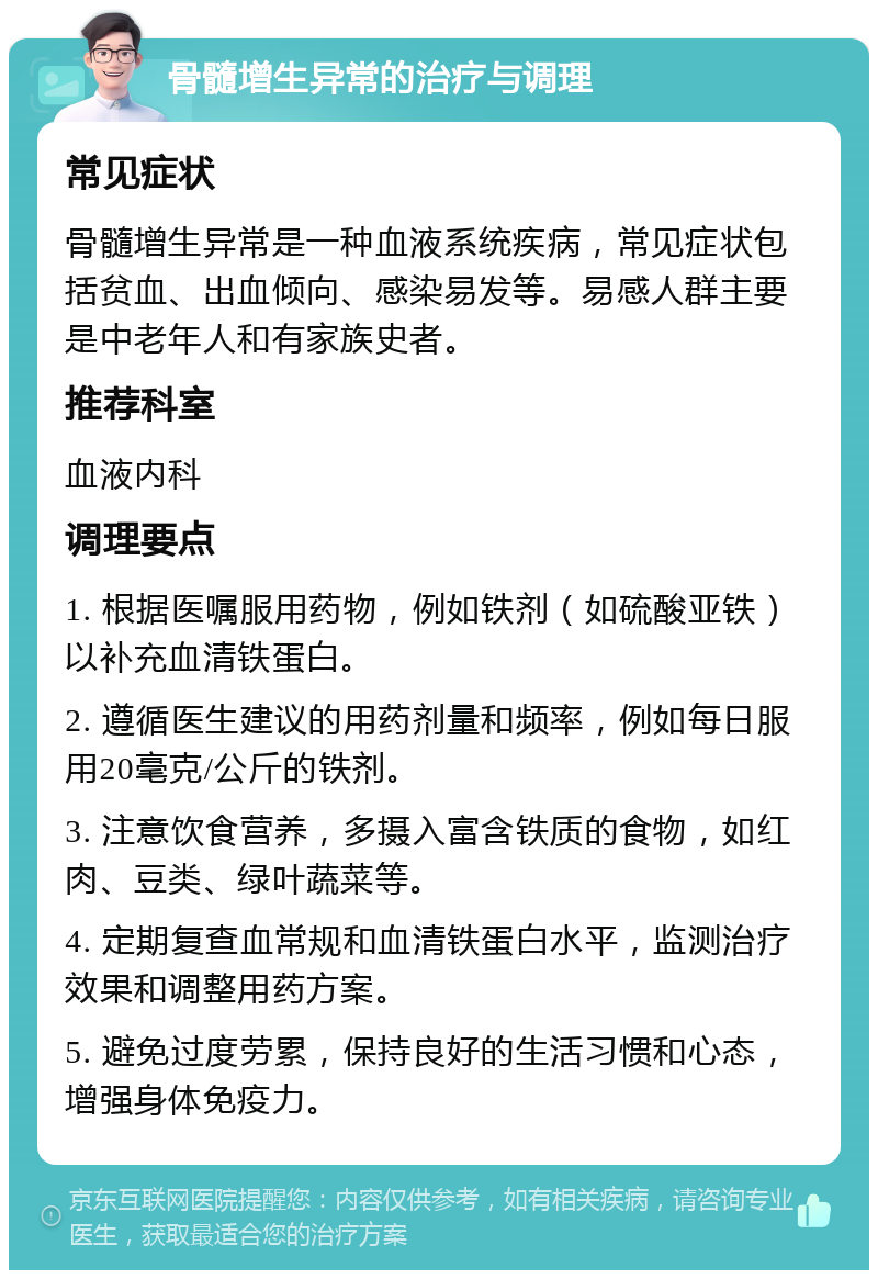 骨髓增生异常的治疗与调理 常见症状 骨髓增生异常是一种血液系统疾病，常见症状包括贫血、出血倾向、感染易发等。易感人群主要是中老年人和有家族史者。 推荐科室 血液内科 调理要点 1. 根据医嘱服用药物，例如铁剂（如硫酸亚铁）以补充血清铁蛋白。 2. 遵循医生建议的用药剂量和频率，例如每日服用20毫克/公斤的铁剂。 3. 注意饮食营养，多摄入富含铁质的食物，如红肉、豆类、绿叶蔬菜等。 4. 定期复查血常规和血清铁蛋白水平，监测治疗效果和调整用药方案。 5. 避免过度劳累，保持良好的生活习惯和心态，增强身体免疫力。