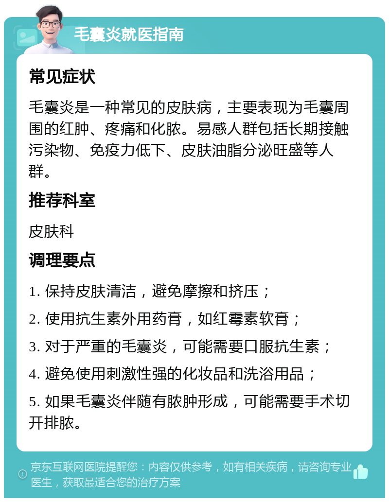 毛囊炎就医指南 常见症状 毛囊炎是一种常见的皮肤病，主要表现为毛囊周围的红肿、疼痛和化脓。易感人群包括长期接触污染物、免疫力低下、皮肤油脂分泌旺盛等人群。 推荐科室 皮肤科 调理要点 1. 保持皮肤清洁，避免摩擦和挤压； 2. 使用抗生素外用药膏，如红霉素软膏； 3. 对于严重的毛囊炎，可能需要口服抗生素； 4. 避免使用刺激性强的化妆品和洗浴用品； 5. 如果毛囊炎伴随有脓肿形成，可能需要手术切开排脓。