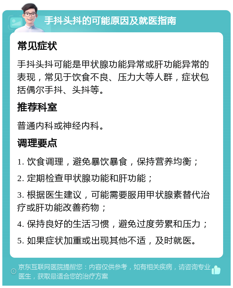 手抖头抖的可能原因及就医指南 常见症状 手抖头抖可能是甲状腺功能异常或肝功能异常的表现，常见于饮食不良、压力大等人群，症状包括偶尔手抖、头抖等。 推荐科室 普通内科或神经内科。 调理要点 1. 饮食调理，避免暴饮暴食，保持营养均衡； 2. 定期检查甲状腺功能和肝功能； 3. 根据医生建议，可能需要服用甲状腺素替代治疗或肝功能改善药物； 4. 保持良好的生活习惯，避免过度劳累和压力； 5. 如果症状加重或出现其他不适，及时就医。