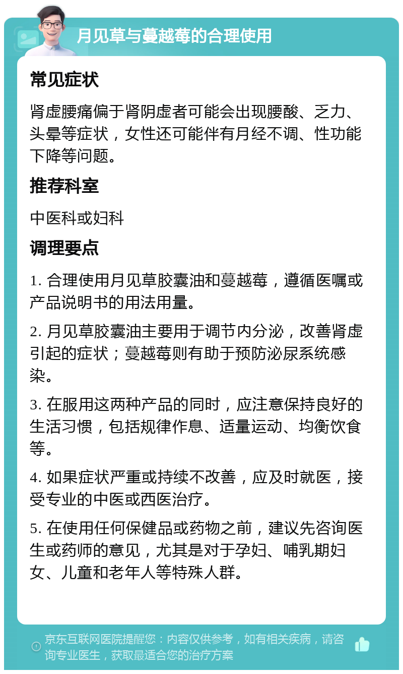 月见草与蔓越莓的合理使用 常见症状 肾虚腰痛偏于肾阴虚者可能会出现腰酸、乏力、头晕等症状，女性还可能伴有月经不调、性功能下降等问题。 推荐科室 中医科或妇科 调理要点 1. 合理使用月见草胶囊油和蔓越莓，遵循医嘱或产品说明书的用法用量。 2. 月见草胶囊油主要用于调节内分泌，改善肾虚引起的症状；蔓越莓则有助于预防泌尿系统感染。 3. 在服用这两种产品的同时，应注意保持良好的生活习惯，包括规律作息、适量运动、均衡饮食等。 4. 如果症状严重或持续不改善，应及时就医，接受专业的中医或西医治疗。 5. 在使用任何保健品或药物之前，建议先咨询医生或药师的意见，尤其是对于孕妇、哺乳期妇女、儿童和老年人等特殊人群。