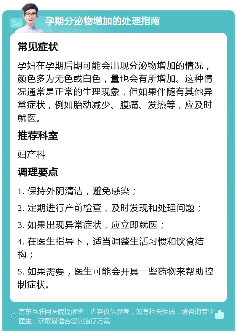 孕期分泌物增加的处理指南 常见症状 孕妇在孕期后期可能会出现分泌物增加的情况，颜色多为无色或白色，量也会有所增加。这种情况通常是正常的生理现象，但如果伴随有其他异常症状，例如胎动减少、腹痛、发热等，应及时就医。 推荐科室 妇产科 调理要点 1. 保持外阴清洁，避免感染； 2. 定期进行产前检查，及时发现和处理问题； 3. 如果出现异常症状，应立即就医； 4. 在医生指导下，适当调整生活习惯和饮食结构； 5. 如果需要，医生可能会开具一些药物来帮助控制症状。