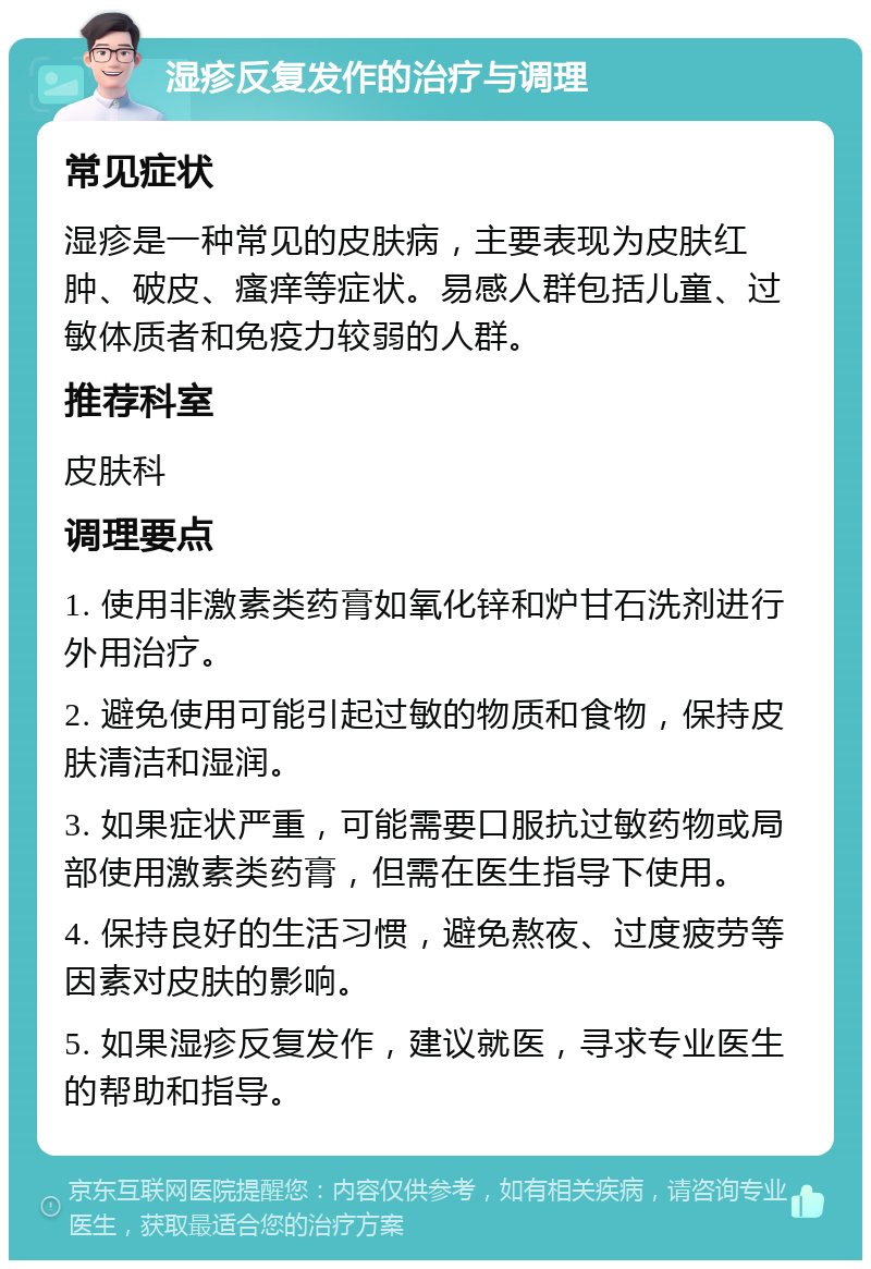 湿疹反复发作的治疗与调理 常见症状 湿疹是一种常见的皮肤病，主要表现为皮肤红肿、破皮、瘙痒等症状。易感人群包括儿童、过敏体质者和免疫力较弱的人群。 推荐科室 皮肤科 调理要点 1. 使用非激素类药膏如氧化锌和炉甘石洗剂进行外用治疗。 2. 避免使用可能引起过敏的物质和食物，保持皮肤清洁和湿润。 3. 如果症状严重，可能需要口服抗过敏药物或局部使用激素类药膏，但需在医生指导下使用。 4. 保持良好的生活习惯，避免熬夜、过度疲劳等因素对皮肤的影响。 5. 如果湿疹反复发作，建议就医，寻求专业医生的帮助和指导。