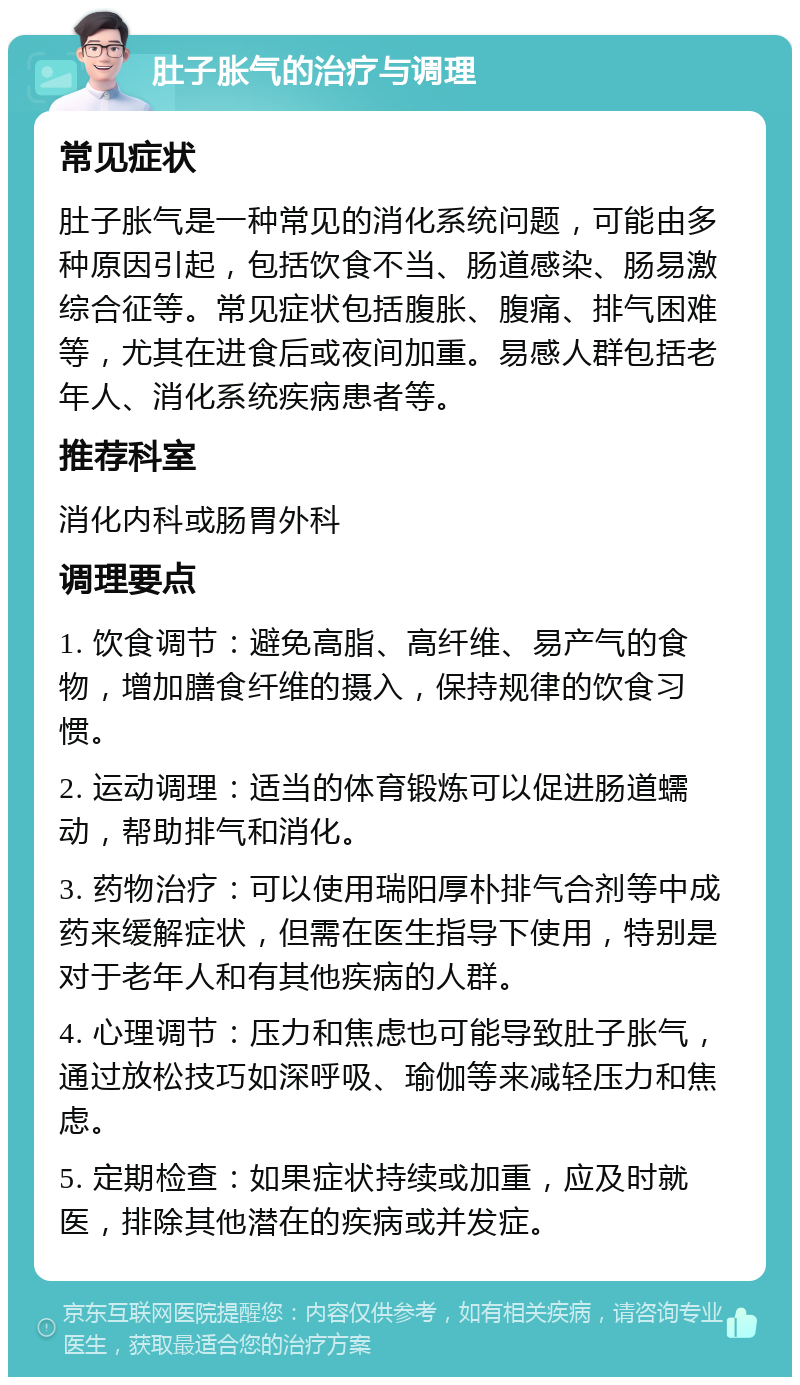 肚子胀气的治疗与调理 常见症状 肚子胀气是一种常见的消化系统问题，可能由多种原因引起，包括饮食不当、肠道感染、肠易激综合征等。常见症状包括腹胀、腹痛、排气困难等，尤其在进食后或夜间加重。易感人群包括老年人、消化系统疾病患者等。 推荐科室 消化内科或肠胃外科 调理要点 1. 饮食调节：避免高脂、高纤维、易产气的食物，增加膳食纤维的摄入，保持规律的饮食习惯。 2. 运动调理：适当的体育锻炼可以促进肠道蠕动，帮助排气和消化。 3. 药物治疗：可以使用瑞阳厚朴排气合剂等中成药来缓解症状，但需在医生指导下使用，特别是对于老年人和有其他疾病的人群。 4. 心理调节：压力和焦虑也可能导致肚子胀气，通过放松技巧如深呼吸、瑜伽等来减轻压力和焦虑。 5. 定期检查：如果症状持续或加重，应及时就医，排除其他潜在的疾病或并发症。