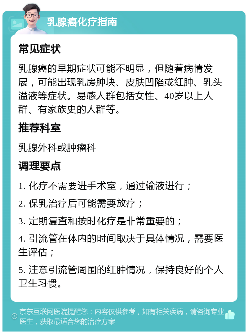 乳腺癌化疗指南 常见症状 乳腺癌的早期症状可能不明显，但随着病情发展，可能出现乳房肿块、皮肤凹陷或红肿、乳头溢液等症状。易感人群包括女性、40岁以上人群、有家族史的人群等。 推荐科室 乳腺外科或肿瘤科 调理要点 1. 化疗不需要进手术室，通过输液进行； 2. 保乳治疗后可能需要放疗； 3. 定期复查和按时化疗是非常重要的； 4. 引流管在体内的时间取决于具体情况，需要医生评估； 5. 注意引流管周围的红肿情况，保持良好的个人卫生习惯。