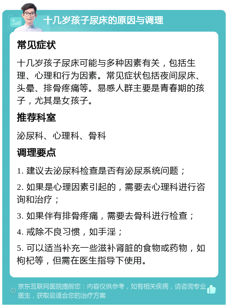 十几岁孩子尿床的原因与调理 常见症状 十几岁孩子尿床可能与多种因素有关，包括生理、心理和行为因素。常见症状包括夜间尿床、头晕、排骨疼痛等。易感人群主要是青春期的孩子，尤其是女孩子。 推荐科室 泌尿科、心理科、骨科 调理要点 1. 建议去泌尿科检查是否有泌尿系统问题； 2. 如果是心理因素引起的，需要去心理科进行咨询和治疗； 3. 如果伴有排骨疼痛，需要去骨科进行检查； 4. 戒除不良习惯，如手淫； 5. 可以适当补充一些滋补肾脏的食物或药物，如枸杞等，但需在医生指导下使用。