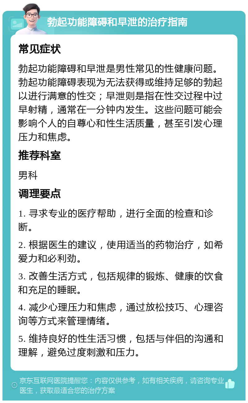 勃起功能障碍和早泄的治疗指南 常见症状 勃起功能障碍和早泄是男性常见的性健康问题。勃起功能障碍表现为无法获得或维持足够的勃起以进行满意的性交；早泄则是指在性交过程中过早射精，通常在一分钟内发生。这些问题可能会影响个人的自尊心和性生活质量，甚至引发心理压力和焦虑。 推荐科室 男科 调理要点 1. 寻求专业的医疗帮助，进行全面的检查和诊断。 2. 根据医生的建议，使用适当的药物治疗，如希爱力和必利劲。 3. 改善生活方式，包括规律的锻炼、健康的饮食和充足的睡眠。 4. 减少心理压力和焦虑，通过放松技巧、心理咨询等方式来管理情绪。 5. 维持良好的性生活习惯，包括与伴侣的沟通和理解，避免过度刺激和压力。