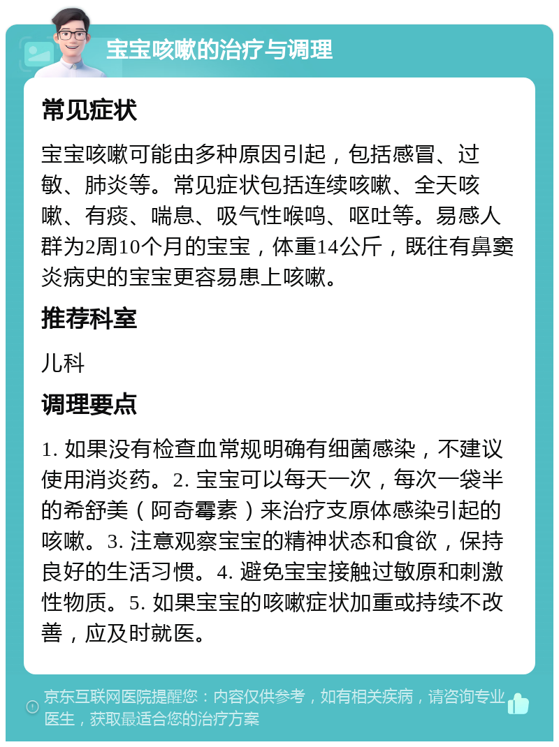 宝宝咳嗽的治疗与调理 常见症状 宝宝咳嗽可能由多种原因引起，包括感冒、过敏、肺炎等。常见症状包括连续咳嗽、全天咳嗽、有痰、喘息、吸气性喉鸣、呕吐等。易感人群为2周10个月的宝宝，体重14公斤，既往有鼻窦炎病史的宝宝更容易患上咳嗽。 推荐科室 儿科 调理要点 1. 如果没有检查血常规明确有细菌感染，不建议使用消炎药。2. 宝宝可以每天一次，每次一袋半的希舒美（阿奇霉素）来治疗支原体感染引起的咳嗽。3. 注意观察宝宝的精神状态和食欲，保持良好的生活习惯。4. 避免宝宝接触过敏原和刺激性物质。5. 如果宝宝的咳嗽症状加重或持续不改善，应及时就医。