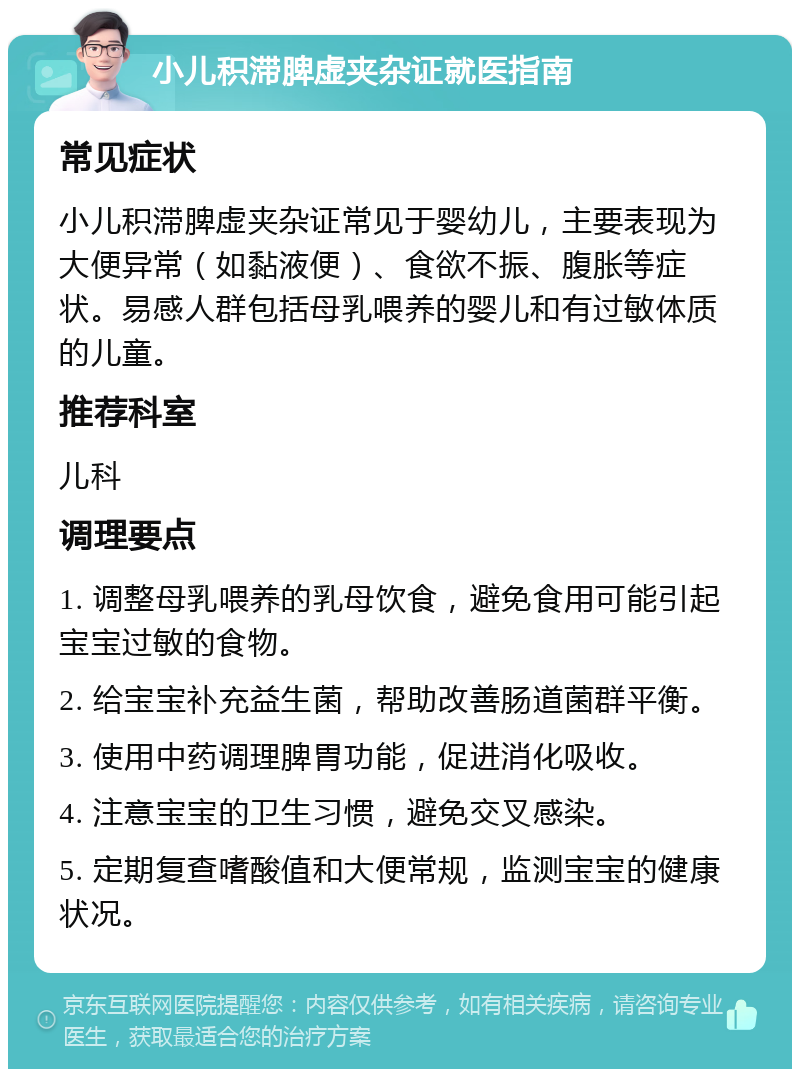 小儿积滞脾虚夹杂证就医指南 常见症状 小儿积滞脾虚夹杂证常见于婴幼儿，主要表现为大便异常（如黏液便）、食欲不振、腹胀等症状。易感人群包括母乳喂养的婴儿和有过敏体质的儿童。 推荐科室 儿科 调理要点 1. 调整母乳喂养的乳母饮食，避免食用可能引起宝宝过敏的食物。 2. 给宝宝补充益生菌，帮助改善肠道菌群平衡。 3. 使用中药调理脾胃功能，促进消化吸收。 4. 注意宝宝的卫生习惯，避免交叉感染。 5. 定期复查嗜酸值和大便常规，监测宝宝的健康状况。