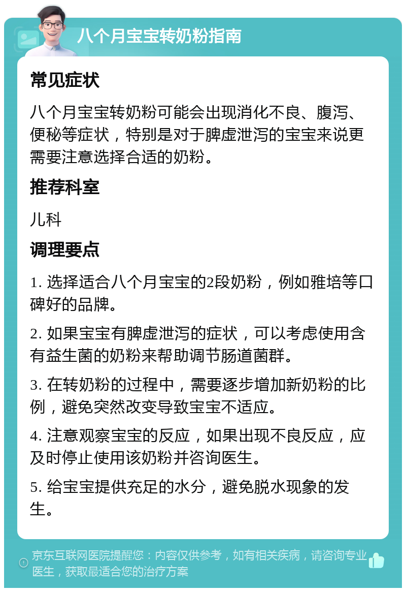 八个月宝宝转奶粉指南 常见症状 八个月宝宝转奶粉可能会出现消化不良、腹泻、便秘等症状，特别是对于脾虚泄泻的宝宝来说更需要注意选择合适的奶粉。 推荐科室 儿科 调理要点 1. 选择适合八个月宝宝的2段奶粉，例如雅培等口碑好的品牌。 2. 如果宝宝有脾虚泄泻的症状，可以考虑使用含有益生菌的奶粉来帮助调节肠道菌群。 3. 在转奶粉的过程中，需要逐步增加新奶粉的比例，避免突然改变导致宝宝不适应。 4. 注意观察宝宝的反应，如果出现不良反应，应及时停止使用该奶粉并咨询医生。 5. 给宝宝提供充足的水分，避免脱水现象的发生。