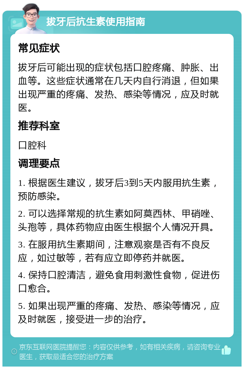 拔牙后抗生素使用指南 常见症状 拔牙后可能出现的症状包括口腔疼痛、肿胀、出血等。这些症状通常在几天内自行消退，但如果出现严重的疼痛、发热、感染等情况，应及时就医。 推荐科室 口腔科 调理要点 1. 根据医生建议，拔牙后3到5天内服用抗生素，预防感染。 2. 可以选择常规的抗生素如阿莫西林、甲硝唑、头孢等，具体药物应由医生根据个人情况开具。 3. 在服用抗生素期间，注意观察是否有不良反应，如过敏等，若有应立即停药并就医。 4. 保持口腔清洁，避免食用刺激性食物，促进伤口愈合。 5. 如果出现严重的疼痛、发热、感染等情况，应及时就医，接受进一步的治疗。