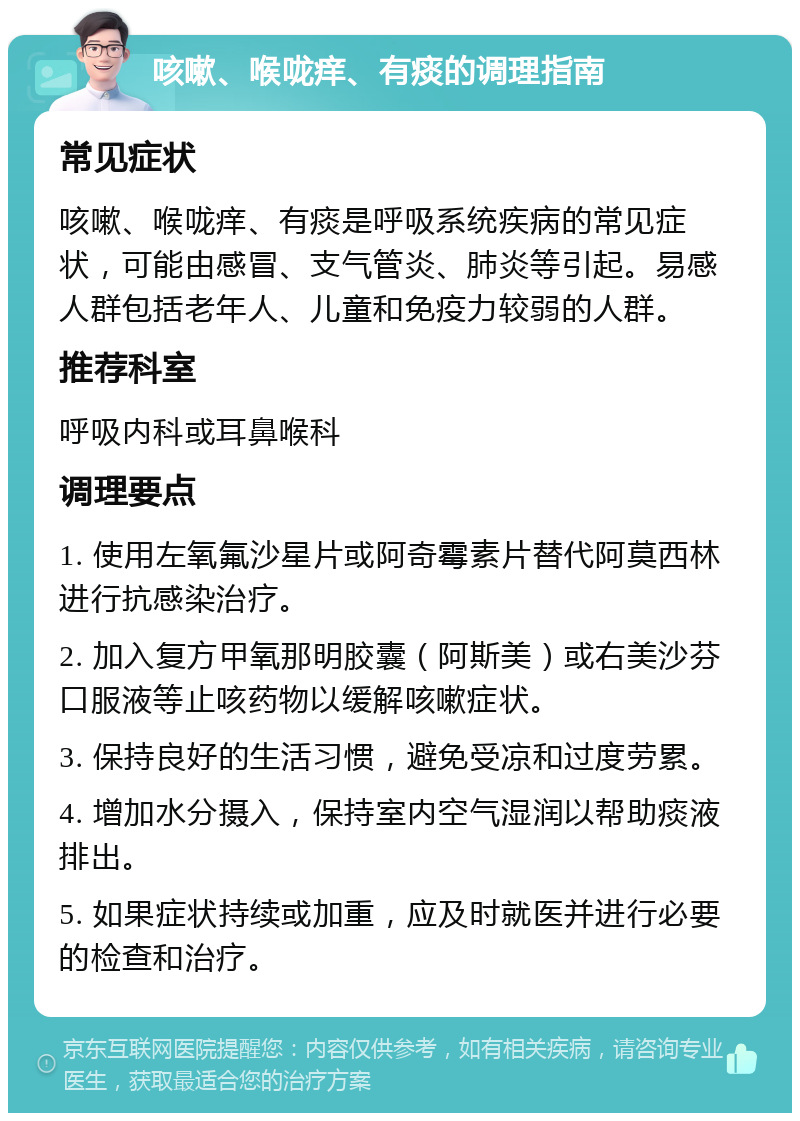 咳嗽、喉咙痒、有痰的调理指南 常见症状 咳嗽、喉咙痒、有痰是呼吸系统疾病的常见症状，可能由感冒、支气管炎、肺炎等引起。易感人群包括老年人、儿童和免疫力较弱的人群。 推荐科室 呼吸内科或耳鼻喉科 调理要点 1. 使用左氧氟沙星片或阿奇霉素片替代阿莫西林进行抗感染治疗。 2. 加入复方甲氧那明胶囊（阿斯美）或右美沙芬口服液等止咳药物以缓解咳嗽症状。 3. 保持良好的生活习惯，避免受凉和过度劳累。 4. 增加水分摄入，保持室内空气湿润以帮助痰液排出。 5. 如果症状持续或加重，应及时就医并进行必要的检查和治疗。