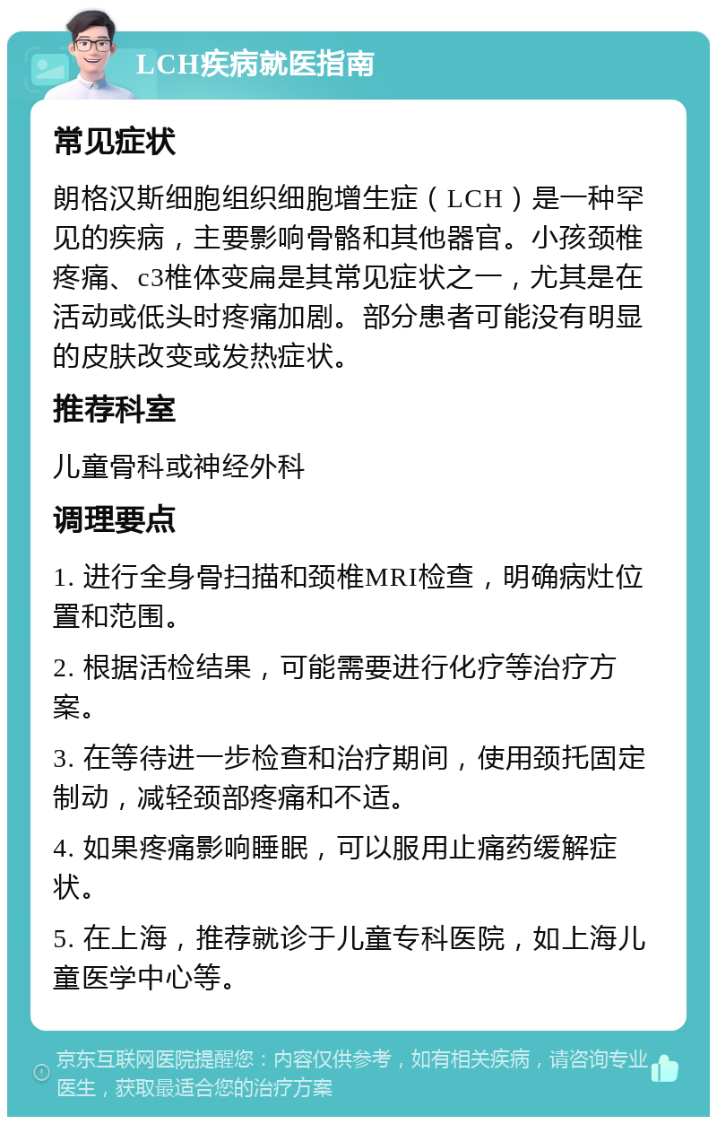 LCH疾病就医指南 常见症状 朗格汉斯细胞组织细胞增生症（LCH）是一种罕见的疾病，主要影响骨骼和其他器官。小孩颈椎疼痛、c3椎体变扁是其常见症状之一，尤其是在活动或低头时疼痛加剧。部分患者可能没有明显的皮肤改变或发热症状。 推荐科室 儿童骨科或神经外科 调理要点 1. 进行全身骨扫描和颈椎MRI检查，明确病灶位置和范围。 2. 根据活检结果，可能需要进行化疗等治疗方案。 3. 在等待进一步检查和治疗期间，使用颈托固定制动，减轻颈部疼痛和不适。 4. 如果疼痛影响睡眠，可以服用止痛药缓解症状。 5. 在上海，推荐就诊于儿童专科医院，如上海儿童医学中心等。