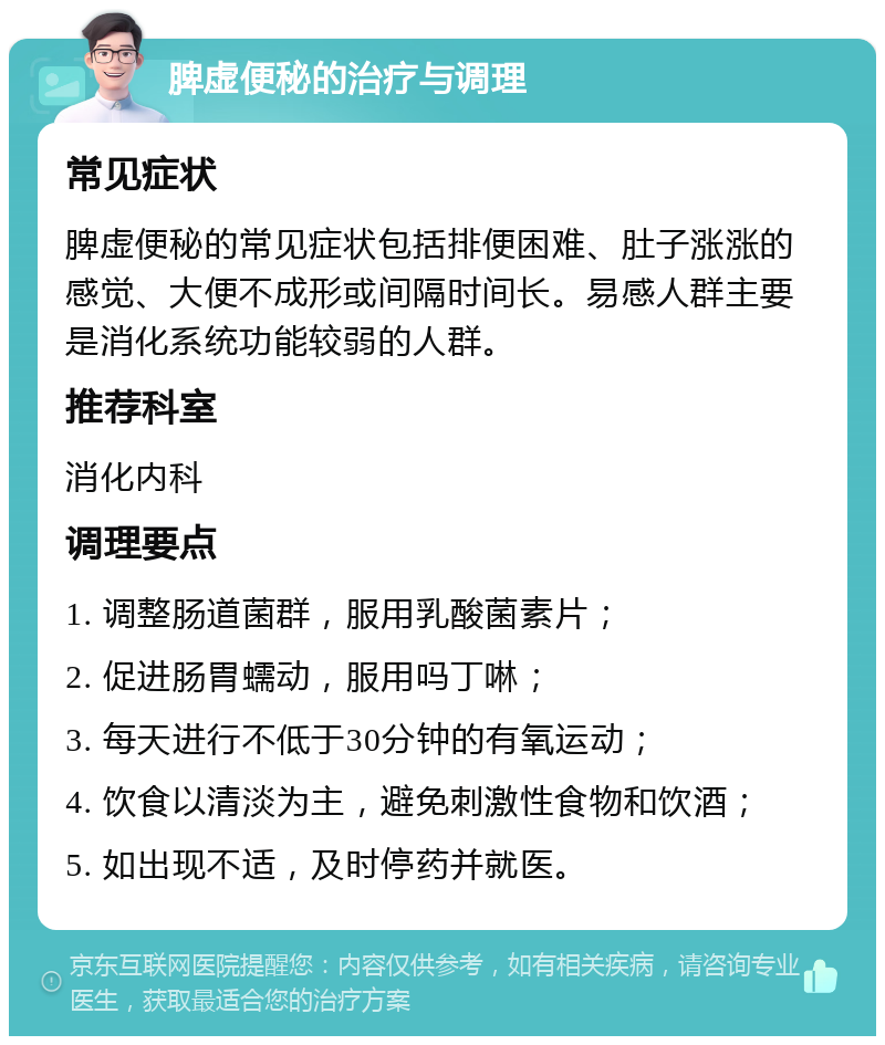 脾虚便秘的治疗与调理 常见症状 脾虚便秘的常见症状包括排便困难、肚子涨涨的感觉、大便不成形或间隔时间长。易感人群主要是消化系统功能较弱的人群。 推荐科室 消化内科 调理要点 1. 调整肠道菌群，服用乳酸菌素片； 2. 促进肠胃蠕动，服用吗丁啉； 3. 每天进行不低于30分钟的有氧运动； 4. 饮食以清淡为主，避免刺激性食物和饮酒； 5. 如出现不适，及时停药并就医。