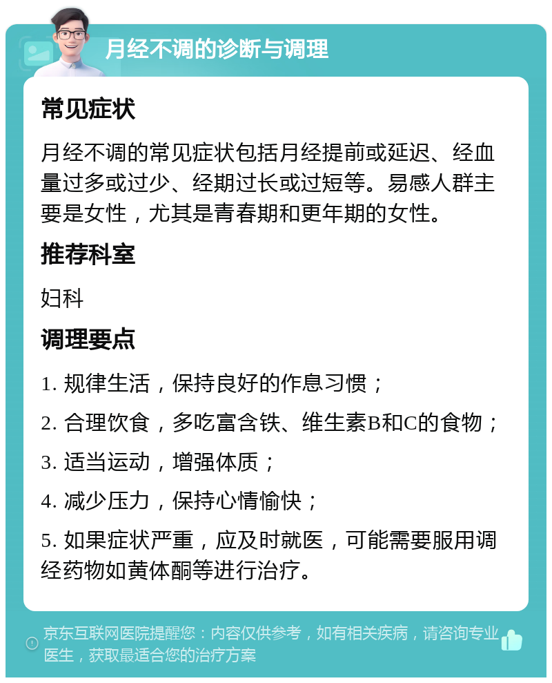 月经不调的诊断与调理 常见症状 月经不调的常见症状包括月经提前或延迟、经血量过多或过少、经期过长或过短等。易感人群主要是女性，尤其是青春期和更年期的女性。 推荐科室 妇科 调理要点 1. 规律生活，保持良好的作息习惯； 2. 合理饮食，多吃富含铁、维生素B和C的食物； 3. 适当运动，增强体质； 4. 减少压力，保持心情愉快； 5. 如果症状严重，应及时就医，可能需要服用调经药物如黄体酮等进行治疗。