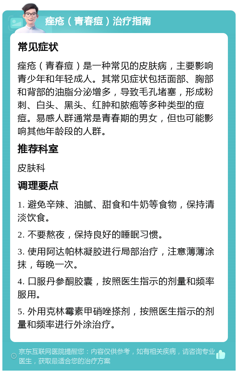 痤疮（青春痘）治疗指南 常见症状 痤疮（青春痘）是一种常见的皮肤病，主要影响青少年和年轻成人。其常见症状包括面部、胸部和背部的油脂分泌增多，导致毛孔堵塞，形成粉刺、白头、黑头、红肿和脓疱等多种类型的痘痘。易感人群通常是青春期的男女，但也可能影响其他年龄段的人群。 推荐科室 皮肤科 调理要点 1. 避免辛辣、油腻、甜食和牛奶等食物，保持清淡饮食。 2. 不要熬夜，保持良好的睡眠习惯。 3. 使用阿达帕林凝胶进行局部治疗，注意薄薄涂抹，每晚一次。 4. 口服丹参酮胶囊，按照医生指示的剂量和频率服用。 5. 外用克林霉素甲硝唑搽剂，按照医生指示的剂量和频率进行外涂治疗。