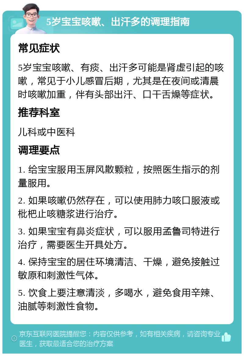 5岁宝宝咳嗽、出汗多的调理指南 常见症状 5岁宝宝咳嗽、有痰、出汗多可能是肾虚引起的咳嗽，常见于小儿感冒后期，尤其是在夜间或清晨时咳嗽加重，伴有头部出汗、口干舌燥等症状。 推荐科室 儿科或中医科 调理要点 1. 给宝宝服用玉屏风散颗粒，按照医生指示的剂量服用。 2. 如果咳嗽仍然存在，可以使用肺力咳口服液或枇杷止咳糖浆进行治疗。 3. 如果宝宝有鼻炎症状，可以服用孟鲁司特进行治疗，需要医生开具处方。 4. 保持宝宝的居住环境清洁、干燥，避免接触过敏原和刺激性气体。 5. 饮食上要注意清淡，多喝水，避免食用辛辣、油腻等刺激性食物。