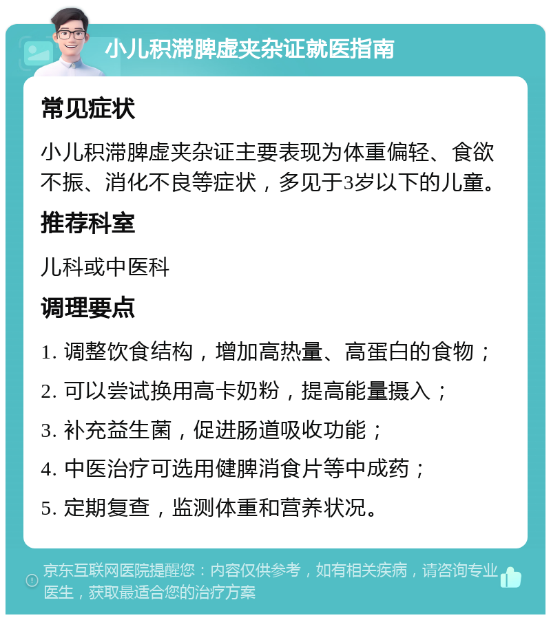 小儿积滞脾虚夹杂证就医指南 常见症状 小儿积滞脾虚夹杂证主要表现为体重偏轻、食欲不振、消化不良等症状，多见于3岁以下的儿童。 推荐科室 儿科或中医科 调理要点 1. 调整饮食结构，增加高热量、高蛋白的食物； 2. 可以尝试换用高卡奶粉，提高能量摄入； 3. 补充益生菌，促进肠道吸收功能； 4. 中医治疗可选用健脾消食片等中成药； 5. 定期复查，监测体重和营养状况。