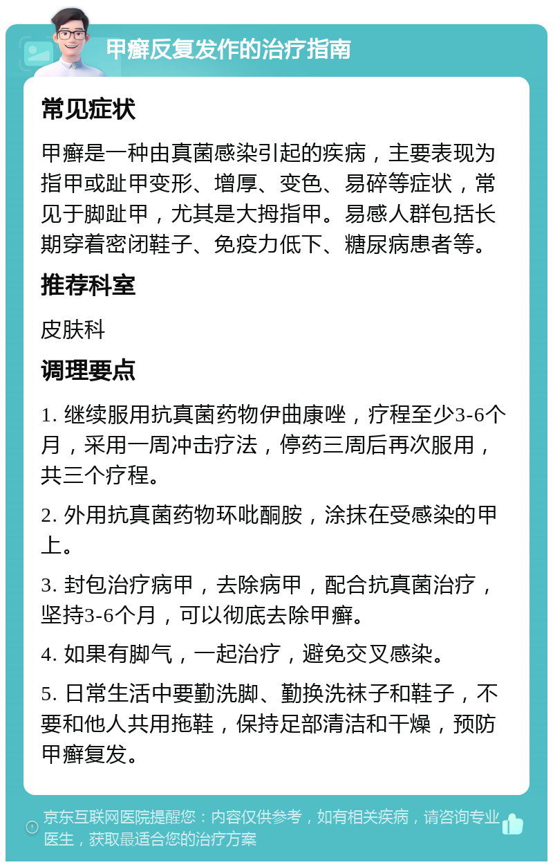 甲癣反复发作的治疗指南 常见症状 甲癣是一种由真菌感染引起的疾病，主要表现为指甲或趾甲变形、增厚、变色、易碎等症状，常见于脚趾甲，尤其是大拇指甲。易感人群包括长期穿着密闭鞋子、免疫力低下、糖尿病患者等。 推荐科室 皮肤科 调理要点 1. 继续服用抗真菌药物伊曲康唑，疗程至少3-6个月，采用一周冲击疗法，停药三周后再次服用，共三个疗程。 2. 外用抗真菌药物环吡酮胺，涂抹在受感染的甲上。 3. 封包治疗病甲，去除病甲，配合抗真菌治疗，坚持3-6个月，可以彻底去除甲癣。 4. 如果有脚气，一起治疗，避免交叉感染。 5. 日常生活中要勤洗脚、勤换洗袜子和鞋子，不要和他人共用拖鞋，保持足部清洁和干燥，预防甲癣复发。