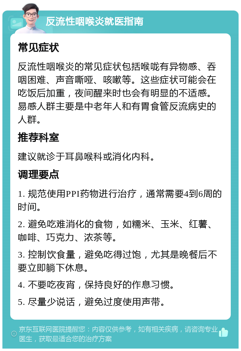 反流性咽喉炎就医指南 常见症状 反流性咽喉炎的常见症状包括喉咙有异物感、吞咽困难、声音嘶哑、咳嗽等。这些症状可能会在吃饭后加重，夜间醒来时也会有明显的不适感。易感人群主要是中老年人和有胃食管反流病史的人群。 推荐科室 建议就诊于耳鼻喉科或消化内科。 调理要点 1. 规范使用PPI药物进行治疗，通常需要4到6周的时间。 2. 避免吃难消化的食物，如糯米、玉米、红薯、咖啡、巧克力、浓茶等。 3. 控制饮食量，避免吃得过饱，尤其是晚餐后不要立即躺下休息。 4. 不要吃夜宵，保持良好的作息习惯。 5. 尽量少说话，避免过度使用声带。