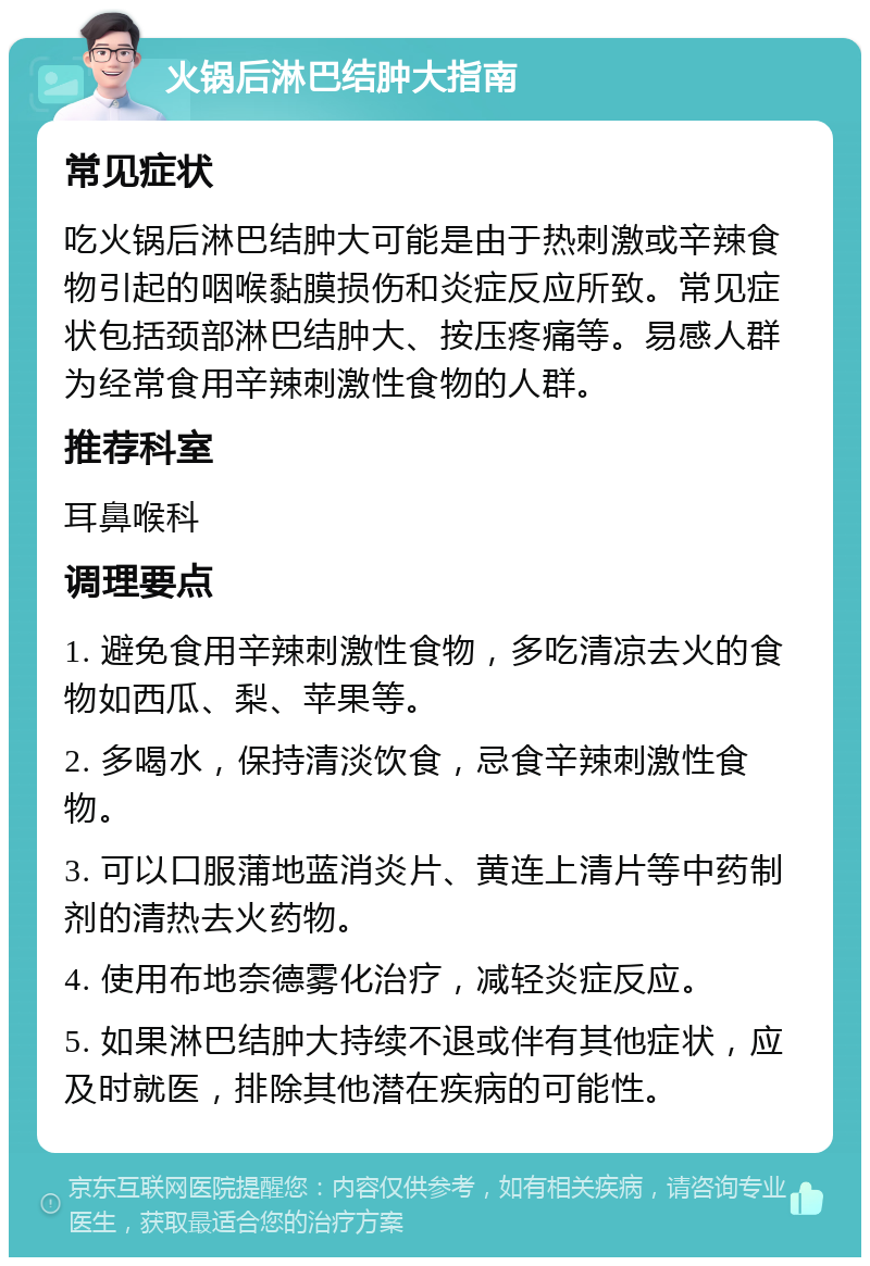 火锅后淋巴结肿大指南 常见症状 吃火锅后淋巴结肿大可能是由于热刺激或辛辣食物引起的咽喉黏膜损伤和炎症反应所致。常见症状包括颈部淋巴结肿大、按压疼痛等。易感人群为经常食用辛辣刺激性食物的人群。 推荐科室 耳鼻喉科 调理要点 1. 避免食用辛辣刺激性食物，多吃清凉去火的食物如西瓜、梨、苹果等。 2. 多喝水，保持清淡饮食，忌食辛辣刺激性食物。 3. 可以口服蒲地蓝消炎片、黄连上清片等中药制剂的清热去火药物。 4. 使用布地奈德雾化治疗，减轻炎症反应。 5. 如果淋巴结肿大持续不退或伴有其他症状，应及时就医，排除其他潜在疾病的可能性。