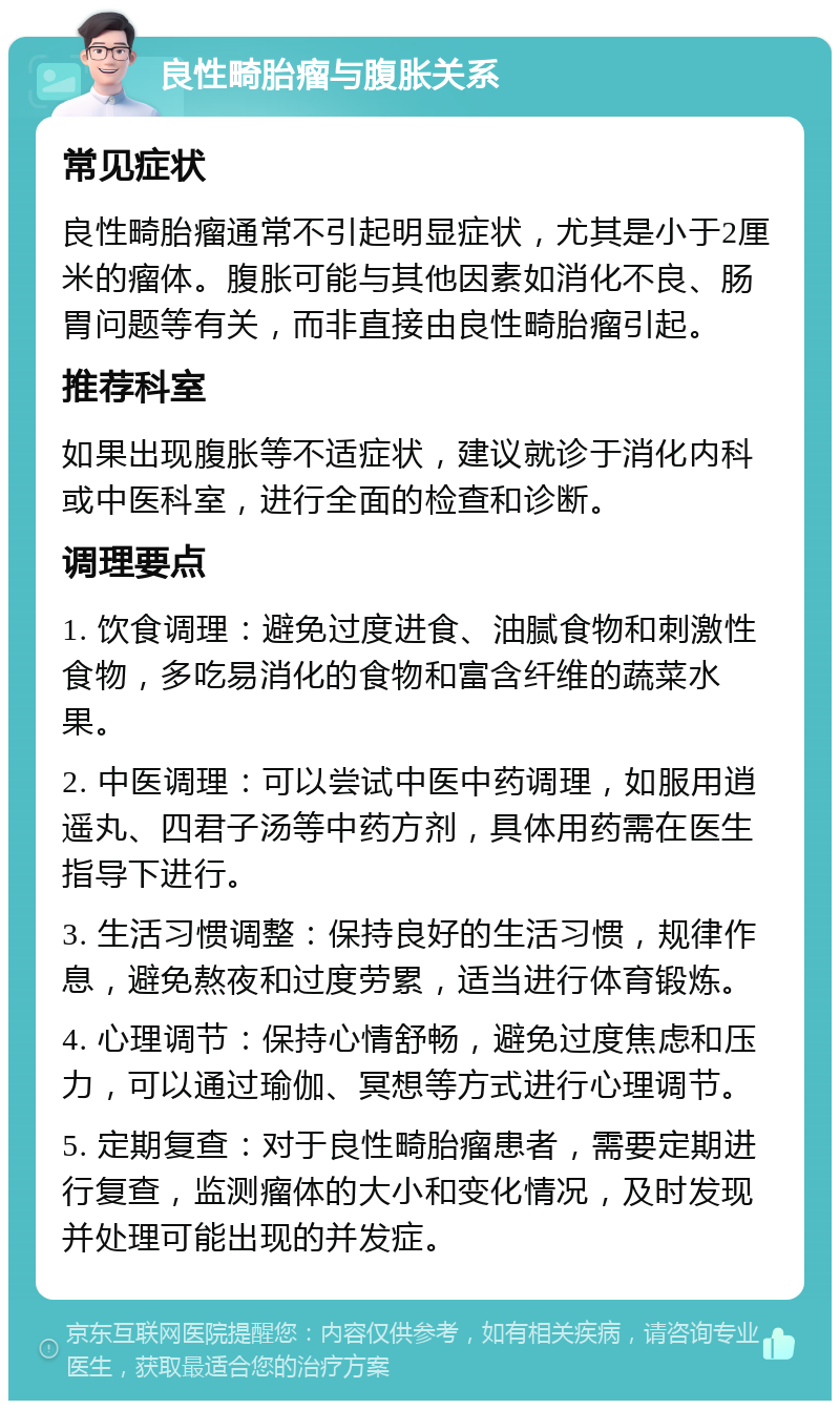 良性畸胎瘤与腹胀关系 常见症状 良性畸胎瘤通常不引起明显症状，尤其是小于2厘米的瘤体。腹胀可能与其他因素如消化不良、肠胃问题等有关，而非直接由良性畸胎瘤引起。 推荐科室 如果出现腹胀等不适症状，建议就诊于消化内科或中医科室，进行全面的检查和诊断。 调理要点 1. 饮食调理：避免过度进食、油腻食物和刺激性食物，多吃易消化的食物和富含纤维的蔬菜水果。 2. 中医调理：可以尝试中医中药调理，如服用逍遥丸、四君子汤等中药方剂，具体用药需在医生指导下进行。 3. 生活习惯调整：保持良好的生活习惯，规律作息，避免熬夜和过度劳累，适当进行体育锻炼。 4. 心理调节：保持心情舒畅，避免过度焦虑和压力，可以通过瑜伽、冥想等方式进行心理调节。 5. 定期复查：对于良性畸胎瘤患者，需要定期进行复查，监测瘤体的大小和变化情况，及时发现并处理可能出现的并发症。