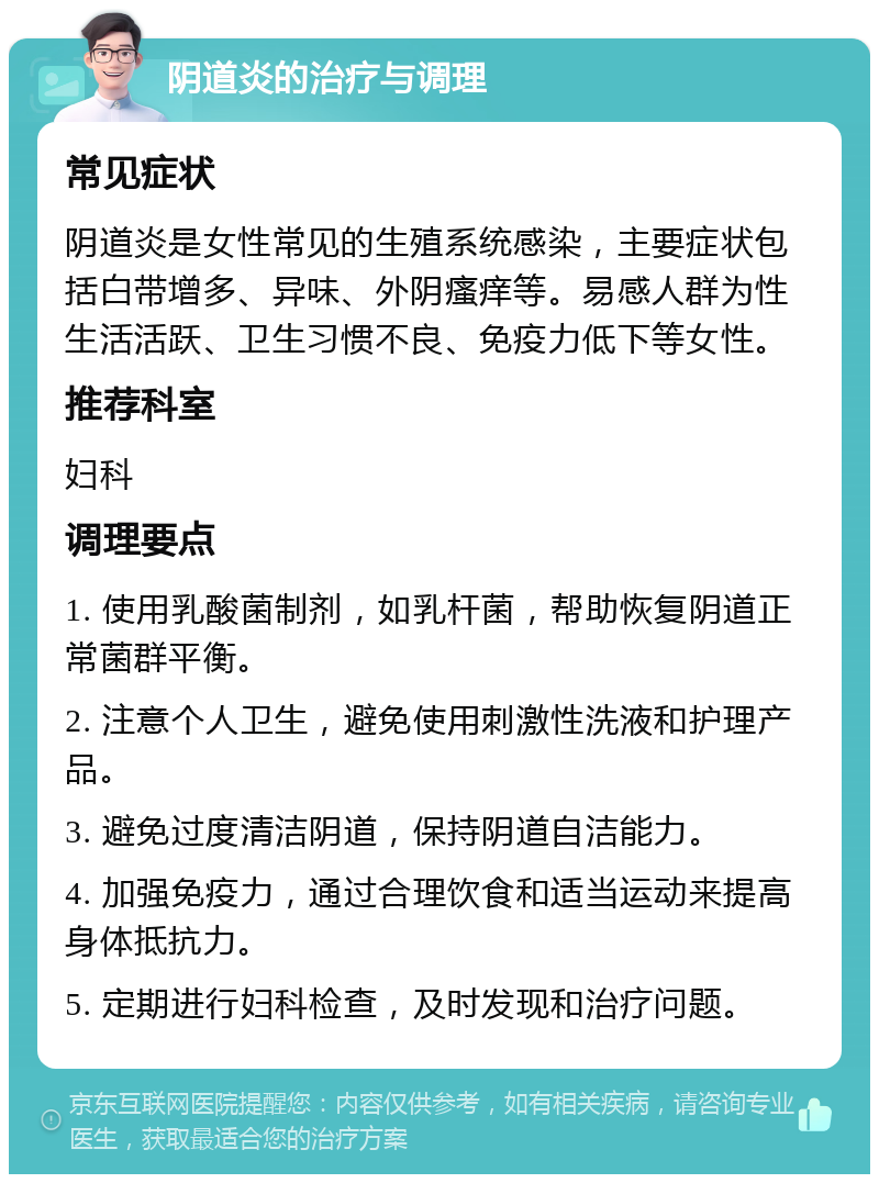 阴道炎的治疗与调理 常见症状 阴道炎是女性常见的生殖系统感染，主要症状包括白带增多、异味、外阴瘙痒等。易感人群为性生活活跃、卫生习惯不良、免疫力低下等女性。 推荐科室 妇科 调理要点 1. 使用乳酸菌制剂，如乳杆菌，帮助恢复阴道正常菌群平衡。 2. 注意个人卫生，避免使用刺激性洗液和护理产品。 3. 避免过度清洁阴道，保持阴道自洁能力。 4. 加强免疫力，通过合理饮食和适当运动来提高身体抵抗力。 5. 定期进行妇科检查，及时发现和治疗问题。