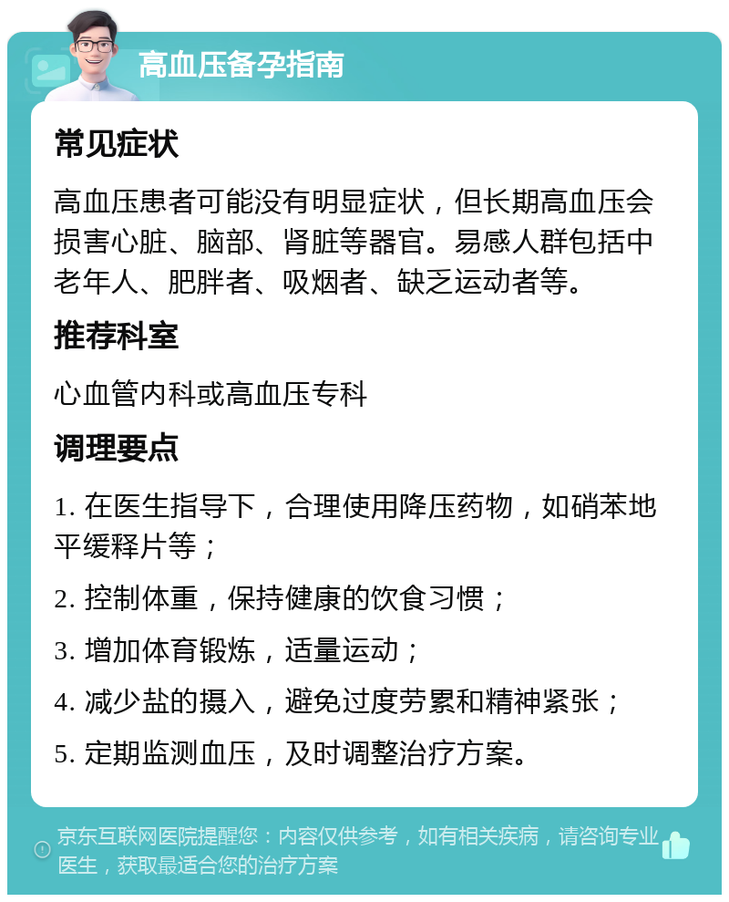 高血压备孕指南 常见症状 高血压患者可能没有明显症状，但长期高血压会损害心脏、脑部、肾脏等器官。易感人群包括中老年人、肥胖者、吸烟者、缺乏运动者等。 推荐科室 心血管内科或高血压专科 调理要点 1. 在医生指导下，合理使用降压药物，如硝苯地平缓释片等； 2. 控制体重，保持健康的饮食习惯； 3. 增加体育锻炼，适量运动； 4. 减少盐的摄入，避免过度劳累和精神紧张； 5. 定期监测血压，及时调整治疗方案。